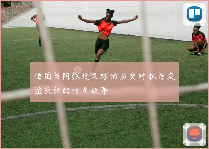 德国与阿根廷足球的历史对抗与友谊交织的传奇故事