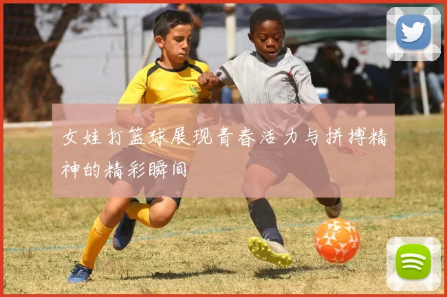 女娃打篮球展现青春活力与拼搏精神的精彩瞬间