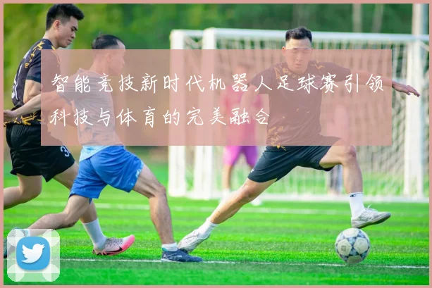 智能竞技新时代机器人足球赛引领科技与体育的完美融合